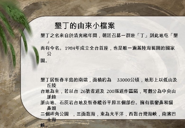 墾丁的由來小檔案 墾丁之名來自於清光緒年間，朝廷召募一群壯「丁」到此地屯「墾 」 而有今名。 1984年成立全台首座，也是唯一涵蓋陸海範圍的國家 公 園。 墾丁居恆春半島的南端，面積約為 33000公頃，地形上以低山及 丘陵 台地為主，若以台 26號省道及 200縣道作區隔，可劃分為中央山 脈餘