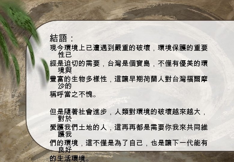 結語： 現今環境上已遭遇到嚴重的破壞，環境保護的重要 性已 經是迫切的需要，台灣是個寶島，不僅有優美的環 境與 豐富的生物多樣性，這讓早期荷蘭人對台灣福爾摩 沙的 稱呼當之不愧。 但是隨著社會進步，人類對環境的破壞越來越大， 對於 愛護我們土地的人，這再再都是需要你我來共同維 護我 們的環境，這不僅是為了自己，也是讓下一代能有 良好