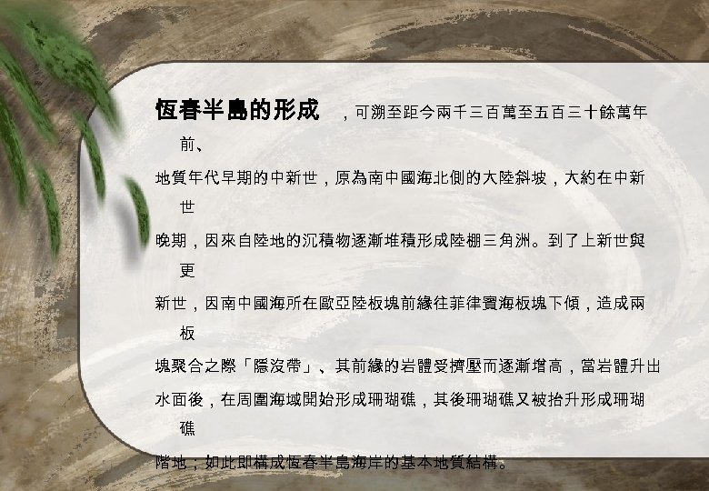 恆春半島的形成 ，可溯至距今兩千三百萬至五百三十餘萬年 前、 地質年代早期的中新世，原為南中國海北側的大陸斜坡，大約在中新 世 晚期，因來自陸地的沉積物逐漸堆積形成陸棚三角洲。到了上新世與 更 新世，因南中國海所在歐亞陸板塊前緣往菲律賓海板塊下傾，造成兩 板 塊聚合之際「隱沒帶」、其前緣的岩體受擠壓而逐漸增高，當岩體升出 水面後，在周圍海域開始形成珊瑚礁，其後珊瑚礁又被抬升形成珊瑚 礁 階地；如此即構成恆春半島海岸的基本地質結構。 