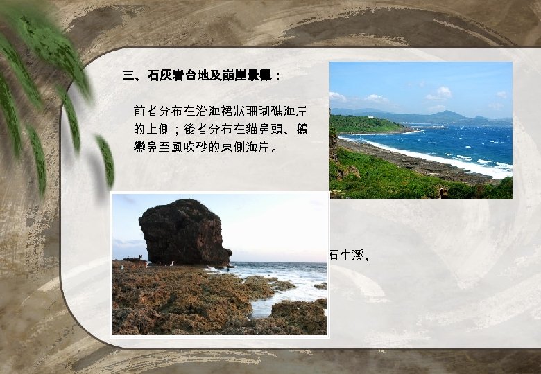 三、石灰岩台地及崩崖景觀： 前者分布在沿海裙狀珊瑚礁海岸 的上側；後者分布在貓鼻頭、鵝 鑾鼻至風吹砂的東側海岸。 四、河口景觀： 保力溪、港口溪、石牛溪、 船帆石等地。 