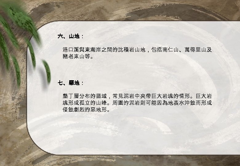 六、山地： 港口溪與東海岸之間的沈積岩山地，包括南仁山、萬得里山及 豬老束山等。 七、惡地： 墾丁層分布的區域，常見泥岩中夾帶巨大岩塊的情形。巨大岩 塊形成孤立的山峰。周圍的泥岩則可能因為地表水沖蝕而形成 侵蝕劇烈的惡地形。 