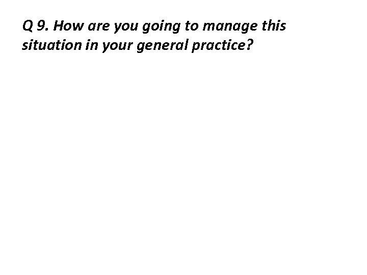 Q 9. How are you going to manage this situation in your general practice?