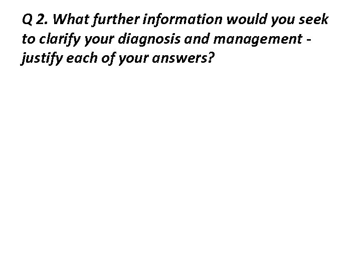 Q 2. What further information would you seek to clarify your diagnosis and management