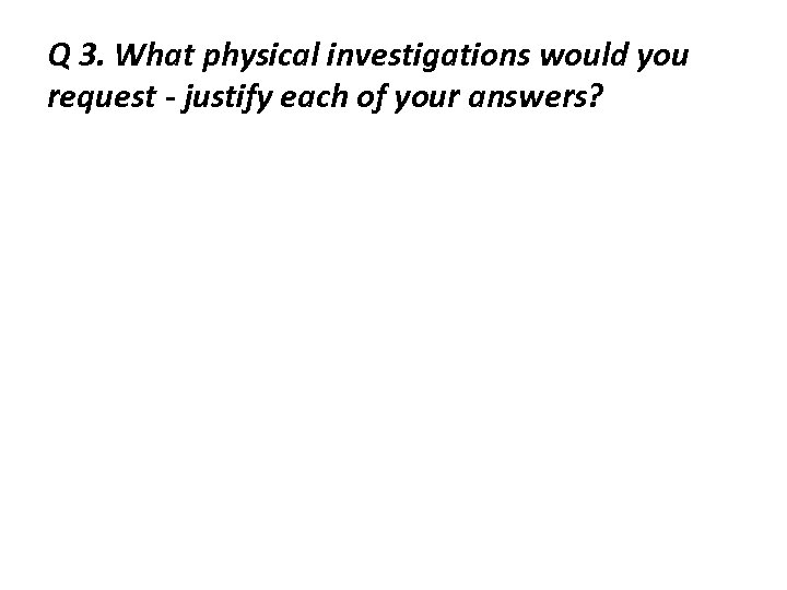 Q 3. What physical investigations would you request - justify each of your answers?