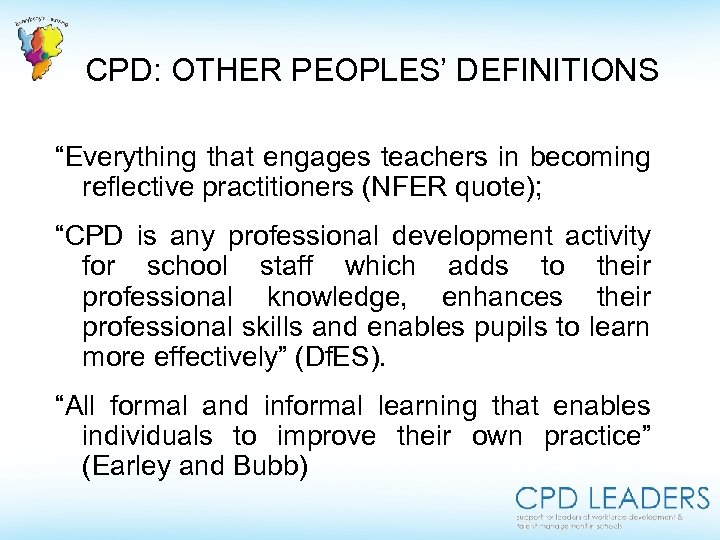  CPD: OTHER PEOPLES’ DEFINITIONS “Everything that engages teachers in becoming reflective practitioners (NFER