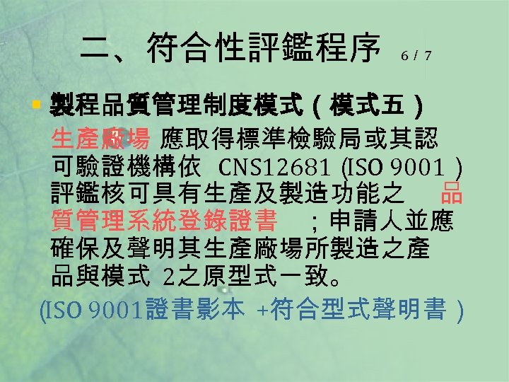 二、符合性評鑑程序 6／ 7 § 製程品質管理制度模式（模式五） 生產廠場 應取得標準檢驗局或其認 可驗證機構依 CNS 12681（ 9001） ISO 評鑑核可具有生產及製造功能之 品