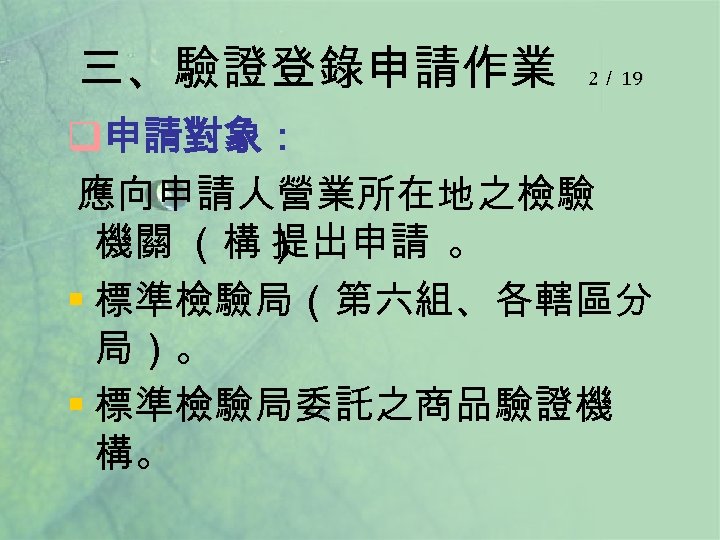 三、驗證登錄申請作業 2／ 19 q申請對象： 應向申請人營業所在地之檢驗 機關 （構） 提出申請 。 § 標準檢驗局（第六組、各轄區分 局）。 § 標準檢驗局委託之商品驗證機