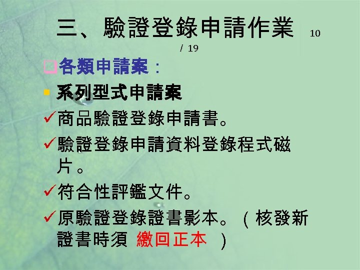 三、驗證登錄申請作業 ／ 19 q各類申請案： § 系列型式申請案 ü商品驗證登錄申請書。 ü驗證登錄申請資料登錄程式磁 片。 ü符合性評鑑文件。 ü原驗證登錄證書影本。（核發新 證書時須 繳回正本 ）