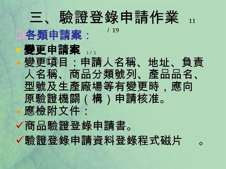 三、驗證登錄申請作業 ／ 19 11 q各類申請案： § 變更申請案 • 變更項目：申請人名稱、地址、負責 人名稱、商品分類號列、產品品名、 型號及生產廠場等有變更時，應向 原驗證機關（構）申請核准。 • 應檢附文件：