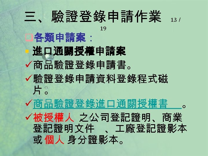 三、驗證登錄申請作業 19 13／ q各類申請案： § 進口通關授權申請案 ü商品驗證登錄申請書。 ü驗證登錄申請資料登錄程式磁 片。 ü商品驗證登錄進口通關授權書 。 ü被授權人 之公司登記證明、商業 登記證明文件