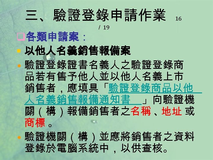 三、驗證登錄申請作業 ／ 19 16 q各類申請案： § 以他人名義銷售報備案 • 驗證登錄證書名義人之驗證登錄商 品若有售予他人並以他人名義上市 銷售者，應填具「驗證登錄商品以他 人名義銷售報備通知書 」向驗證機 關（構）報備銷售者之名稱