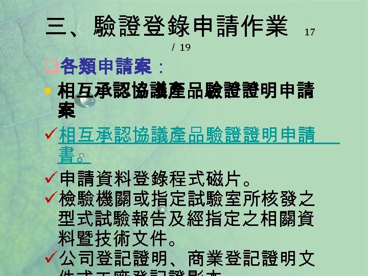 三、驗證登錄申請作業 ／ 19 17 q各類申請案： § 相互承認協議產品驗證證明申請 案 ü相互承認協議產品驗證證明申請 書。 ü申請資料登錄程式磁片。 ü檢驗機關或指定試驗室所核發之 型式試驗報告及經指定之相關資 料暨技術文件。