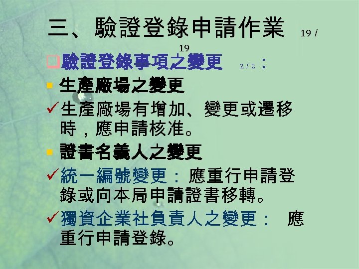 三、驗證登錄申請作業 19 19／ q驗證登錄事項之變更 ： § 生產廠場之變更 ü生產廠場有增加、變更或遷移 時，應申請核准。 § 證書名義人之變更 ü統一編號變更： 應重行申請登 錄或向本局申請證書移轉。