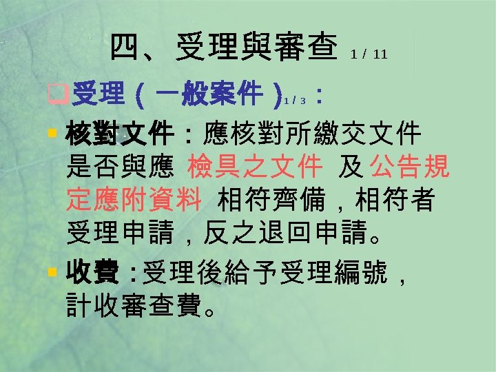 四、受理與審查 1／ 11 q受理（一般案件） ： § 核對文件：應核對所繳交文件 是否與應 檢具之文件 及 公告規 定應附資料 相符齊備，相符者 受理申請，反之退回申請。