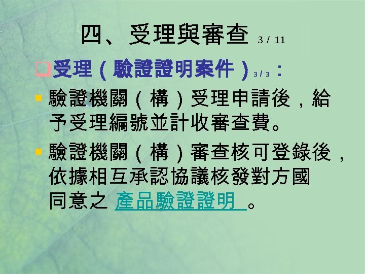 四、受理與審查 3／ 11 q受理（驗證證明案件） ： § 驗證機關（構）受理申請後，給 予受理編號並計收審查費。 § 驗證機關（構）審查核可登錄後， 依據相互承認協議核發對方國 同意之 產品驗證證明 。