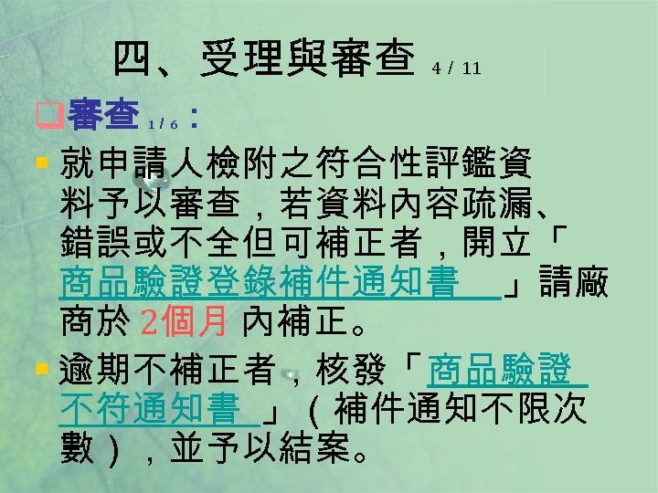 四、受理與審查 4／ 11 q審查 ： § 就申請人檢附之符合性評鑑資 料予以審查，若資料內容疏漏、 錯誤或不全但可補正者，開立「 商品驗證登錄補件通知書 」請廠 商於 2個月 內補正。