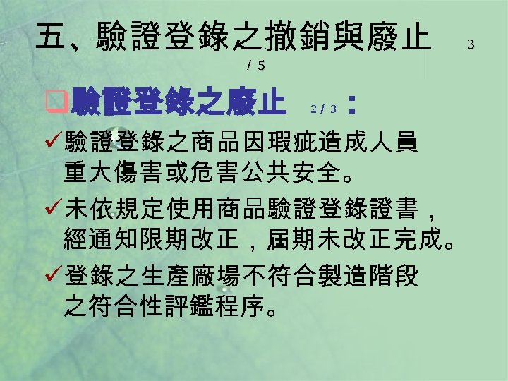 五、驗證登錄之撤銷與廢止 3 ／ 5 q驗證登錄之廢止 2／ 3 ： ü驗證登錄之商品因瑕疵造成人員 重大傷害或危害公共安全。 ü未依規定使用商品驗證登錄證書， 經通知限期改正，屆期未改正完成。 ü登錄之生產廠場不符合製造階段 之符合性評鑑程序。