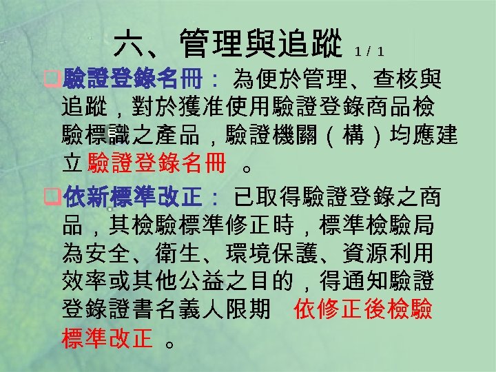 六、管理與追蹤 1／ 1 q驗證登錄名冊： 為便於管理、查核與 追蹤，對於獲准使用驗證登錄商品檢 驗標識之產品，驗證機關（構）均應建 立 驗證登錄名冊 。 q依新標準改正： 已取得驗證登錄之商 品，其檢驗標準修正時，標準檢驗局 為安全、衛生、環境保護、資源利用