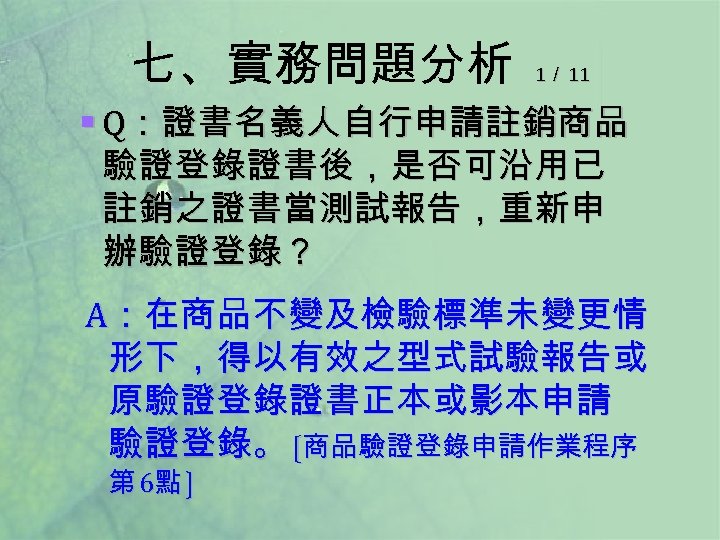 七、實務問題分析 1／ 11 § Q：證書名義人自行申請註銷商品 驗證登錄證書後，是否可沿用已 註銷之證書當測試報告，重新申 辦驗證登錄？ A：在商品不變及檢驗標準未變更情 形下，得以有效之型式試驗報告或 原驗證登錄證書正本或影本申請 驗證登錄。 〔商品驗證登錄申請作業程序 第