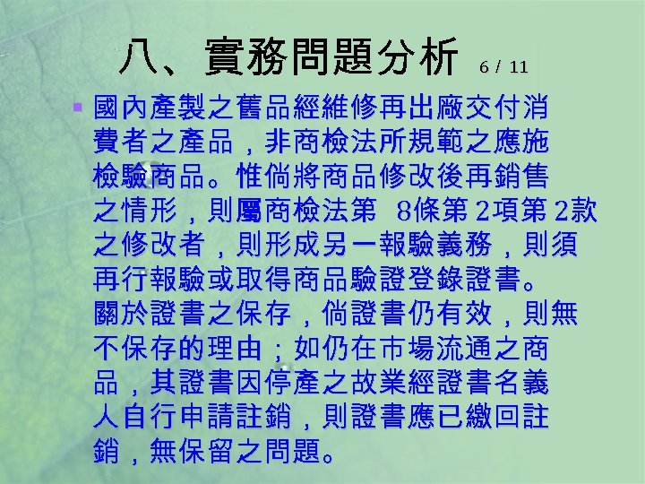 八、實務問題分析 6／ 11 § 國內產製之舊品經維修再出廠交付消 費者之產品，非商檢法所規範之應施 檢驗商品。惟倘將商品修改後再銷售 之情形，則屬商檢法第 8條第 2項第 2款 之修改者，則形成另一報驗義務，則須 再行報驗或取得商品驗證登錄證書。 關於證書之保存，倘證書仍有效，則無