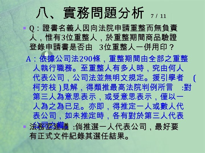 八、實務問題分析 7／ 11 § Q：證書名義人因向法院申請重整而無負責 人，惟有 3位重整人，於重整期間商品驗證 登錄申請書是否由 3位重整人一併用印？ A：依據公司法 290條，重整期間由全部之重整 人執行職務。至重整人有多人時，究由何人 代表公司，公司法並無明文規定。援引學者 (