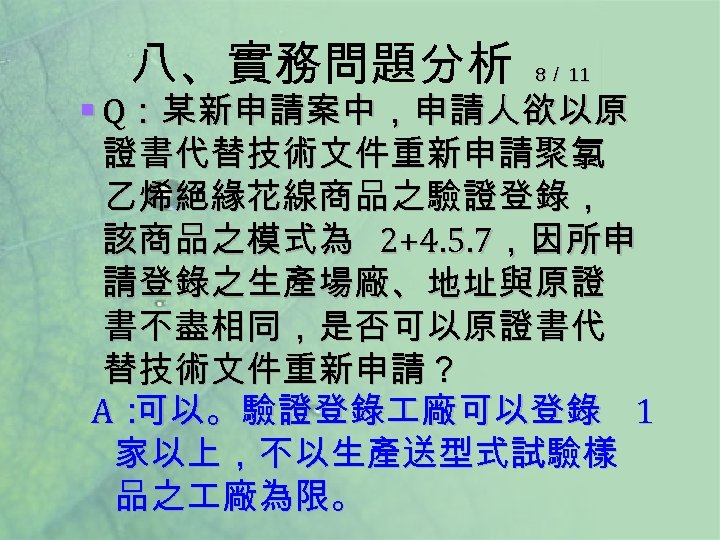 八、實務問題分析 8／ 11 § Q：某新申請案中，申請人欲以原 證書代替技術文件重新申請聚氯 乙烯絕緣花線商品之驗證登錄， 該商品之模式為 2+4. 5. 7，因所申 請登錄之生產場廠、地址與原證 書不盡相同，是否可以原證書代 替技術文件重新申請？