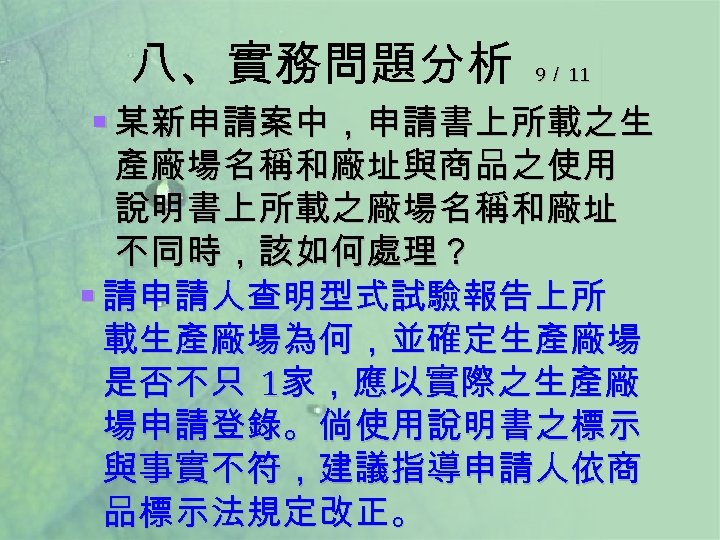 八、實務問題分析 9／ 11 § 某新申請案中，申請書上所載之生 產廠場名稱和廠址與商品之使用 說明書上所載之廠場名稱和廠址 不同時，該如何處理？ § 請申請人查明型式試驗報告上所 載生產廠場為何，並確定生產廠場 是否不只 1家，應以實際之生產廠 場申請登錄。倘使用說明書之標示