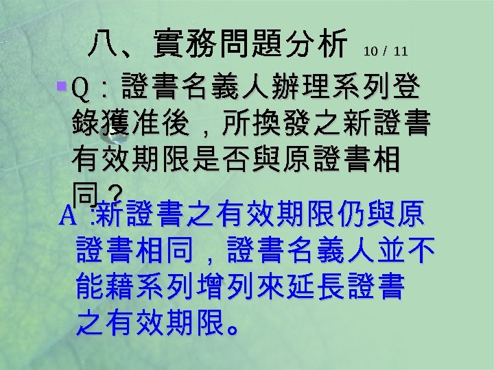 八、實務問題分析 10／ 11 § Q：證書名義人辦理系列登 錄獲准後，所換發之新證書 有效期限是否與原證書相 同？ A： 新證書之有效期限仍與原 證書相同，證書名義人並不 能藉系列增列來延長證書 之有效期限。 