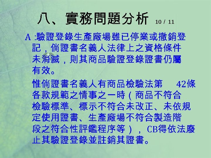 八、實務問題分析 10／ 11 A： 驗證登錄生產廠場雖已停業或撤銷登 記，倘證書名義人法律上之資格條件 未消滅，則其商品驗證登錄證書仍屬 有效。 惟倘證書名義人有商品檢驗法第 42條 各款規範之情事之一時（商品不符合 檢驗標準、標示不符合未改正、未依規 定使用證書、生產廠場不符合製造階 段之符合性評鑑程序等），