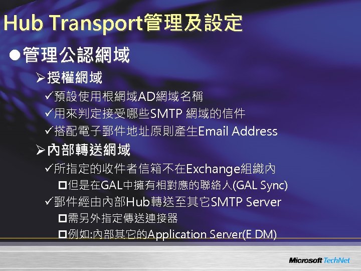 Hub Transport管理及設定 l管理公認網域 Ø授權網域 ü預設使用根網域AD網域名稱 ü用來判定接受哪些SMTP 網域的信件 ü搭配電子郵件地址原則產生Email Address Ø內部轉送網域 ü所指定的收件者信箱不在Exchange組織內 p但是在GAL中擁有相對應的聯絡人(GAL Sync) ü郵件經由內部Hub轉送至其它SMTP