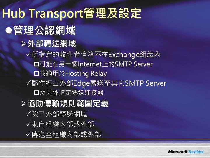 Hub Transport管理及設定 l管理公認網域 Ø外部轉送網域 ü所指定的收件者信箱不在Exchange組織內 p可能在另一個Internet上的SMTP Server p較適用於Hosting Relay ü郵件經由外部Edge轉送至其它SMTP Server p需另外指定傳送連接器 Ø協助傳輸規則範圍定義 ü除了外部轉送網域