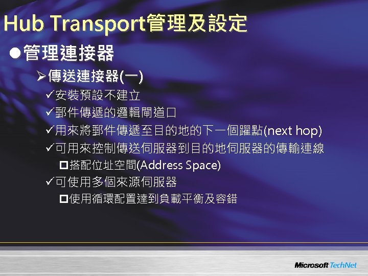 Hub Transport管理及設定 l管理連接器 Ø傳送連接器(一) ü安裝預設不建立 ü郵件傳遞的邏輯閘道口 ü用來將郵件傳遞至目的地的下一個躍點(next hop) ü可用來控制傳送伺服器到目的地伺服器的傳輸連線 p搭配位址空間(Address Space) ü可使用多個來源伺服器 p使用循環配置達到負載平衡及容錯 