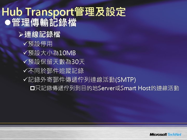 Hub Transport管理及設定 l管理傳輸記錄檔 Ø連線記錄檔 ü預設停用 ü預設大小為 10 MB ü預設保留天數為 30天 ü不同於郵件追蹤記錄 ü記錄外寄郵件傳遞佇列連線活動(SMTP) p只記錄傳遞佇列到目的地Server或Smart Host的連線活動
