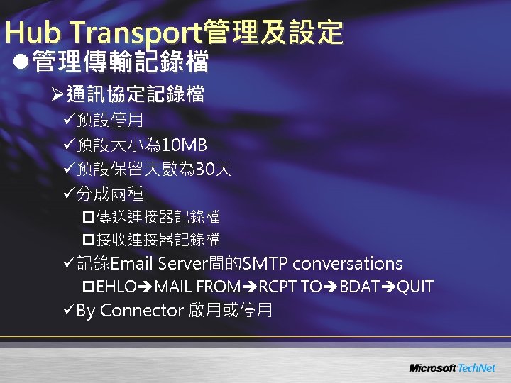 Hub Transport管理及設定 l管理傳輸記錄檔 Ø通訊協定記錄檔 ü預設停用 ü預設大小為 10 MB ü預設保留天數為 30天 ü分成兩種 p傳送連接器記錄檔 p接收連接器記錄檔 ü記錄Email