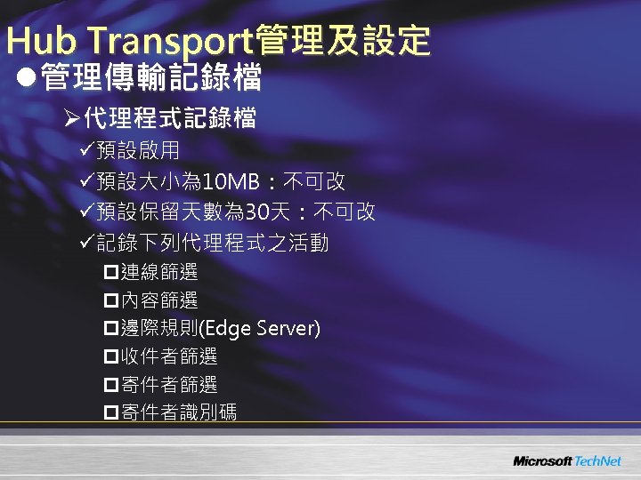Hub Transport管理及設定 l管理傳輸記錄檔 Ø代理程式記錄檔 ü預設啟用 ü預設大小為 10 MB：不可改 ü預設保留天數為 30天：不可改 ü記錄下列代理程式之活動 p連線篩選 p內容篩選 p邊際規則(Edge