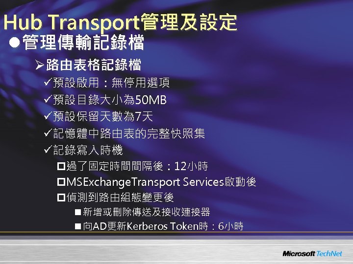 Hub Transport管理及設定 l管理傳輸記錄檔 Ø路由表格記錄檔 ü預設啟用：無停用選項 ü預設目錄大小為 50 MB ü預設保留天數為 7天 ü記憶體中路由表的完整快照集 ü記錄寫入時機 p過了固定時間間隔後： 12小時