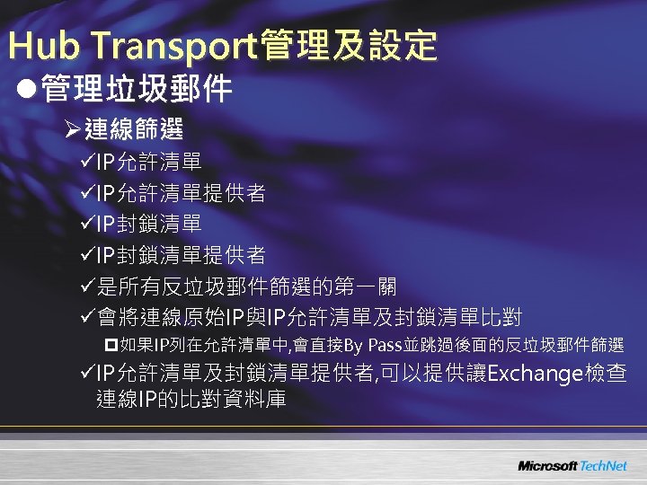 Hub Transport管理及設定 l管理垃圾郵件 Ø連線篩選 üIP允許清單提供者 üIP封鎖清單提供者 ü是所有反垃圾郵件篩選的第一關 ü會將連線原始IP與IP允許清單及封鎖清單比對 p 如果IP列在允許清單中, 會直接By Pass並跳過後面的反垃圾郵件篩選 üIP允許清單及封鎖清單提供者, 可以提供讓Exchange檢查