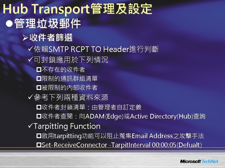 Hub Transport管理及設定 l管理垃圾郵件 Ø收件者篩選 ü依賴SMTP RCPT TO Header進行判斷 ü可封鎖應用於下列情況 p不存在的收件者 p限制的通訊群組清單 p被限制的內部收件者 ü參考下列兩種資料來源 p收件者封鎖清單：由管理者自訂定義