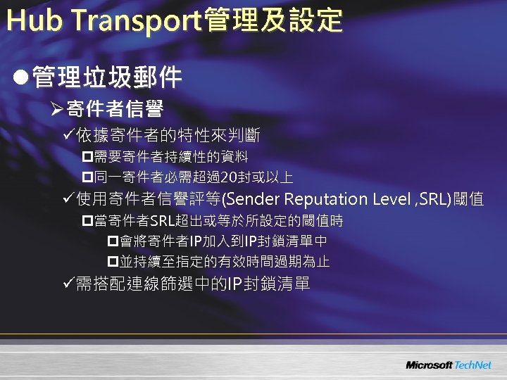 Hub Transport管理及設定 l管理垃圾郵件 Ø寄件者信譽 ü依據寄件者的特性來判斷 p需要寄件者持續性的資料 p同一寄件者必需超過20封或以上 ü使用寄件者信譽評等(Sender Reputation Level , SRL)閾值 p當寄件者SRL超出或等於所設定的閾值時 p會將寄件者IP加入到IP封鎖清單中