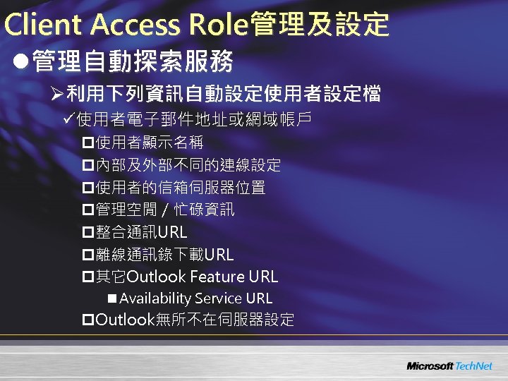 Client Access Role管理及設定 l管理自動探索服務 Ø利用下列資訊自動設定使用者設定檔 ü使用者電子郵件地址或網域帳戶 p使用者顯示名稱 p內部及外部不同的連線設定 p使用者的信箱伺服器位置 p管理空閒／忙碌資訊 p整合通訊URL p離線通訊錄下載URL p其它Outlook Feature
