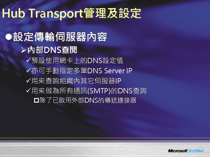 Hub Transport管理及設定 l設定傳輸伺服器內容 Ø內部DNS查閱 ü預設使用網卡上的DNS設定值 ü亦可手動指定多筆DNS Server IP ü用來查詢組織內其它伺服器IP ü用來做為所有通訊(SMTP)的DNS查詢 p除了已啟用外部DNS的傳送連接器 