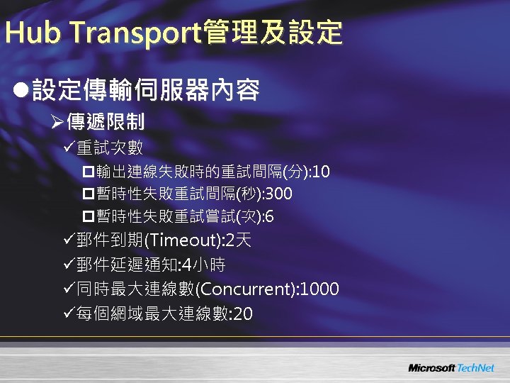 Hub Transport管理及設定 l設定傳輸伺服器內容 Ø傳遞限制 ü重試次數 p輸出連線失敗時的重試間隔(分): 10 p暫時性失敗重試間隔(秒): 300 p暫時性失敗重試嘗試(次): 6 ü郵件到期(Timeout): 2天 ü郵件延遲通知: