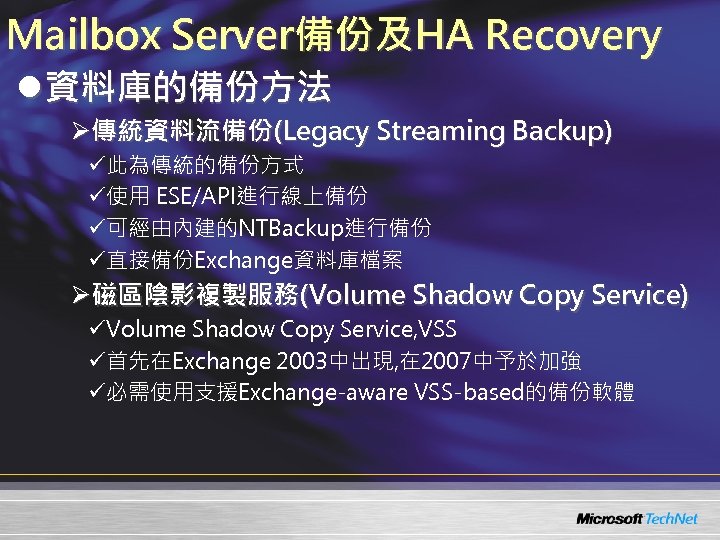 Mailbox Server備份及HA Recovery l資料庫的備份方法 Ø傳統資料流備份(Legacy Streaming Backup) ü此為傳統的備份方式 ü使用 ESE/API進行線上備份 ü可經由內建的NTBackup進行備份 ü直接備份Exchange資料庫檔案 Ø磁區陰影複製服務(Volume Shadow