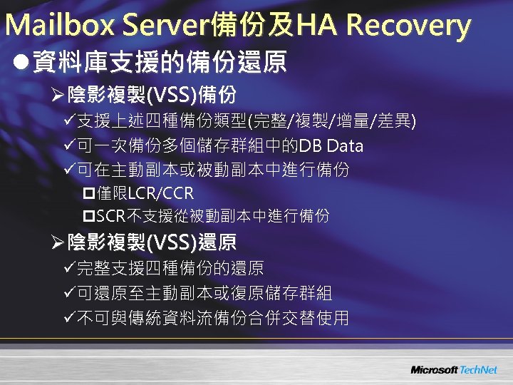Mailbox Server備份及HA Recovery l資料庫支援的備份還原 Ø陰影複製(VSS)備份 ü支援上述四種備份類型(完整/複製/增量/差異) ü可一次備份多個儲存群組中的DB Data ü可在主動副本或被動副本中進行備份 p僅限LCR/CCR p. SCR不支援從被動副本中進行備份 Ø陰影複製(VSS)還原 ü完整支援四種備份的還原