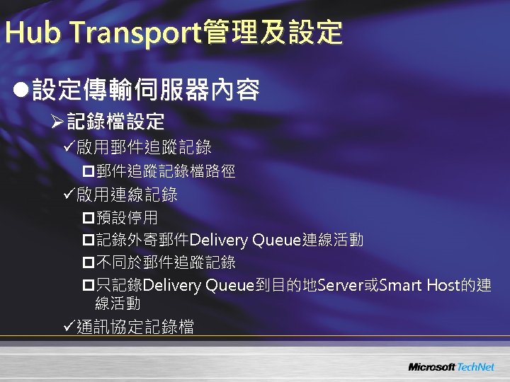 Hub Transport管理及設定 l設定傳輸伺服器內容 Ø記錄檔設定 ü啟用郵件追蹤記錄 p郵件追蹤記錄檔路徑 ü啟用連線記錄 p預設停用 p記錄外寄郵件Delivery Queue連線活動 p不同於郵件追蹤記錄 p只記錄Delivery Queue到目的地Server或Smart Host的連