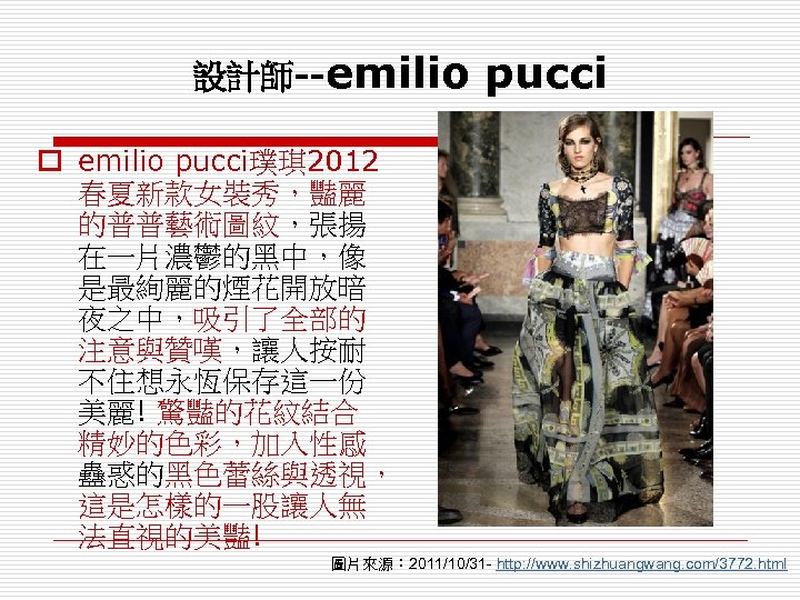 設計師--emilio pucci o emilio pucci璞琪 2012 春夏新款女裝秀，豔麗 的普普藝術圖紋，張揚 在一片濃鬱的黑中，像 是最絢麗的煙花開放暗 夜之中，吸引了全部的 注意與贊嘆，讓人按耐 不住想永恆保存這一份 美麗!