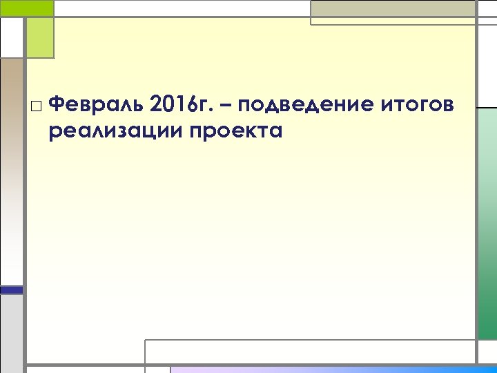 □ Февраль 2016 г. – подведение итогов реализации проекта 