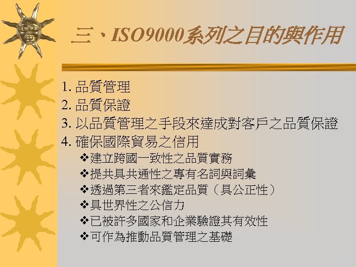 三、ISO 9000系列之目的與作用 1. 品質管理 2. 品質保證 3. 以品質管理之手段來達成對客戶之品質保證 4. 確保國際貿易之信用 v建立跨國一致性之品質實務 v提共具共通性之專有名詞與詞彙 v透過第三者來鑑定品質（具公正性） v具世界性之公信力