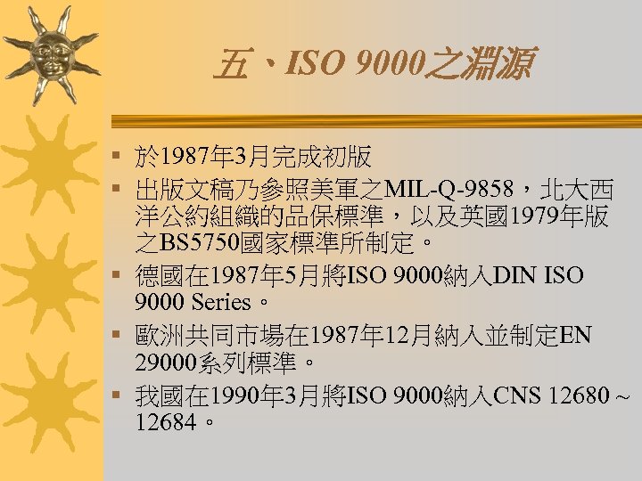 五、ISO 9000之淵源 § 於 1987年 3月完成初版 § 出版文稿乃參照美軍之MIL-Q-9858，北大西 洋公約組織的品保標準，以及英國1979年版 之BS 5750國家標準所制定。 § 德國在 1987年