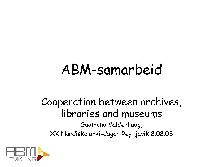 ABM-samarbeid Cooperation between archives, libraries and museums Gudmund Valderhaug, XX Nordiske arkivdagar Reykjavik 8.